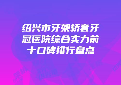 绍兴市牙架桥套牙冠医院综合实力前十口碑排行盘点