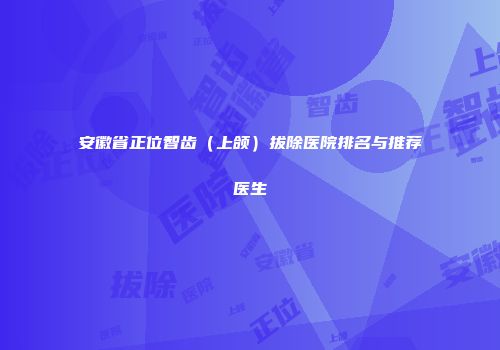 安徽省正位智齿（上颌）拔除医院排名与推荐医生