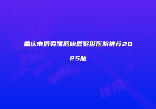 重庆市唇裂嘴唇修复整形医院推荐2025版