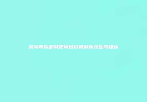 威海市臀部减肥项目价格解析及医院推荐