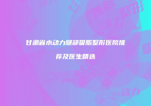 甘肃省水动力腿部吸脂整形医院推荐及医生精选