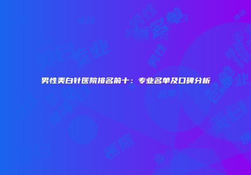 男性美白针医院排名前十：专业名单及口碑分析