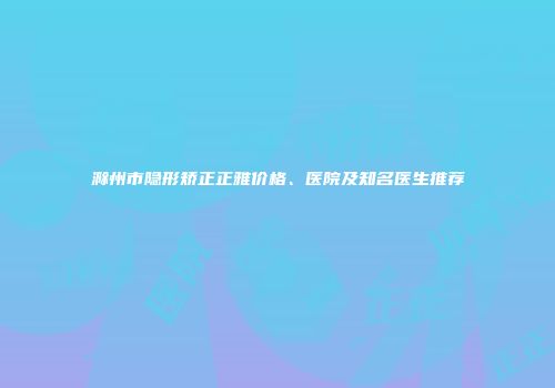 滁州市隐形矫正正雅价格、医院及知名医生推荐