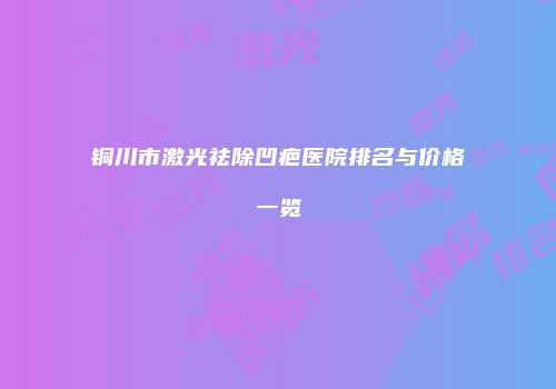铜川市激光祛除凹疤医院排名与价格一览