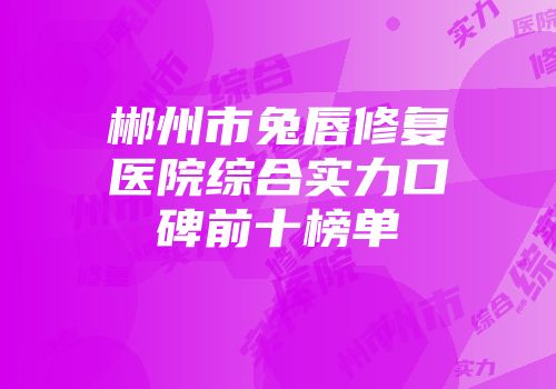 郴州市兔唇修复医院综合实力口碑前十榜单
