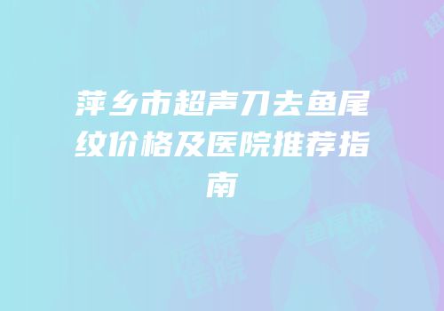 萍乡市超声刀去鱼尾纹价格及医院推荐指南