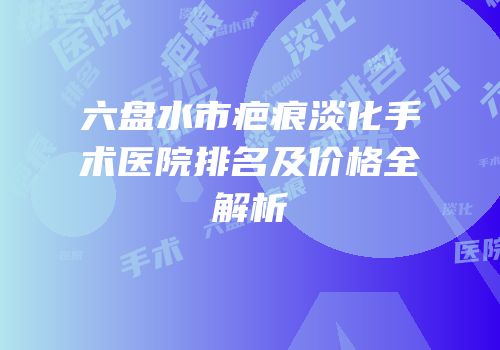 六盘水市疤痕淡化手术医院排名及价格全解析