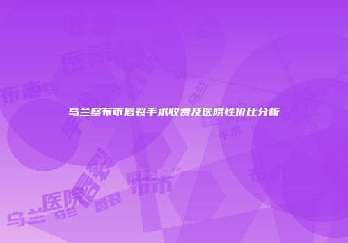 乌兰察布市唇裂手术收费及医院性价比分析