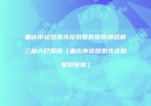 重庆市祛斑激光祛斑整形医院排名前三前六已揭晓（重庆市祛斑激光祛斑整形医院）
