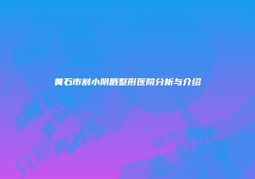 黄石市割小阴唇整形医院分析与介绍