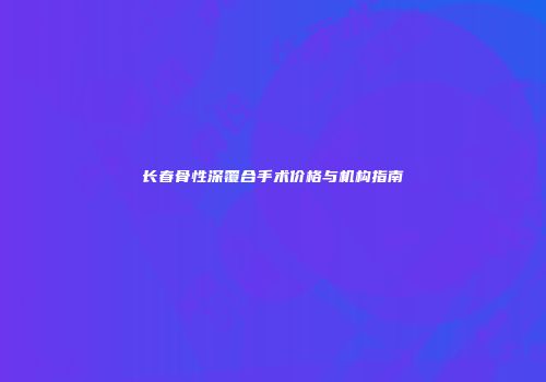 长春骨性深覆合手术价格与机构指南