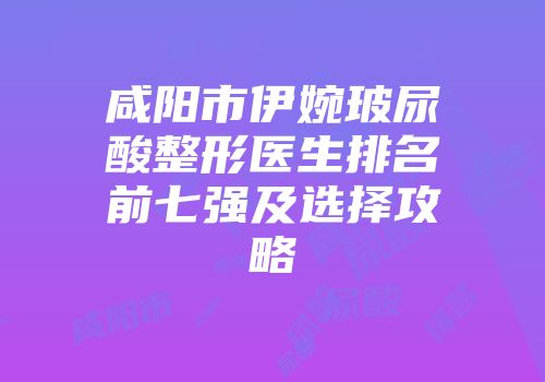 咸阳市伊婉玻尿酸整形医生排名前七强及选择攻略