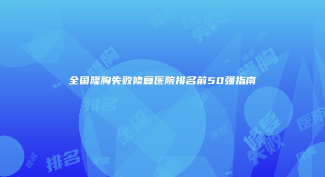 全国隆胸失败修复医院排名前50强指南