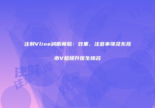 注射Vline减脂瘦脸：效果、注意事项及东莞市V脸提升医生排名