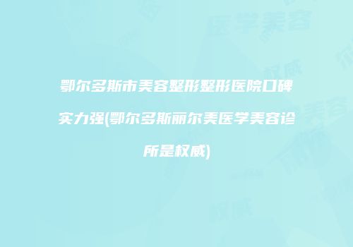 鄂尔多斯市美容整形整形医院口碑实力强(鄂尔多斯丽尔美医学美容诊所是权威)