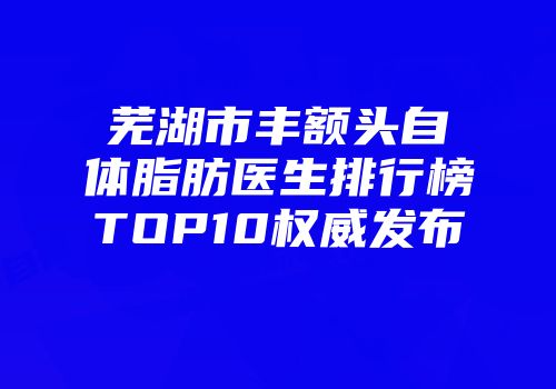 芜湖市丰额头自体脂肪医生排行榜TOP10权威发布