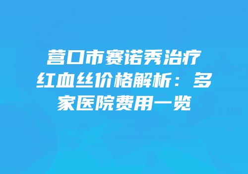 营口市赛诺秀治疗红血丝价格解析：多家医院费用一览