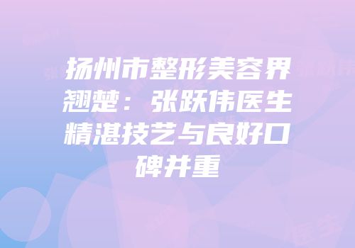 扬州市整形美容界翘楚：张跃伟医生精湛技艺与良好口碑并重