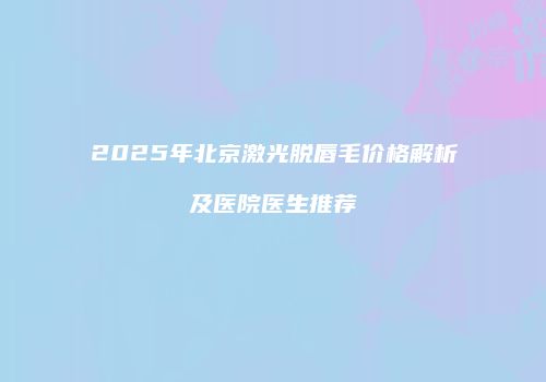 2025年北京激光脱唇毛价格解析及医院医生推荐