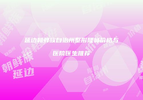 延边朝鲜族自治州整形隆鼻价格与医院医生推荐