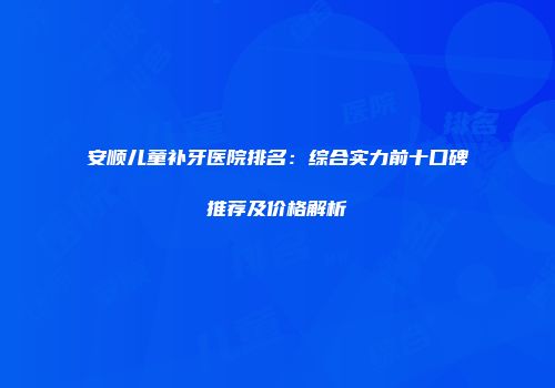 安顺儿童补牙医院排名：综合实力前十口碑推荐及价格解析