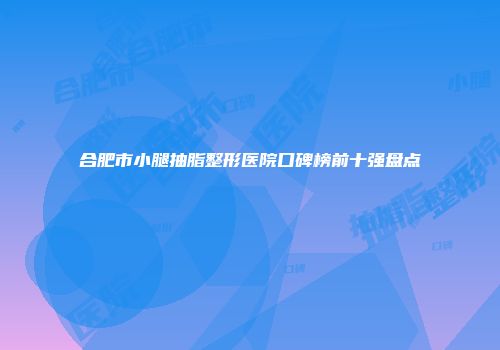 合肥市小腿抽脂整形医院口碑榜前十强盘点