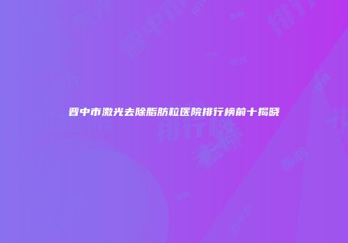晋中市激光去除脂肪粒医院排行榜前十揭晓