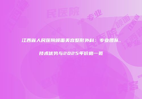 江西省人民医院颌面美容整形外科：专业团队、技术优势与2025年价格一览