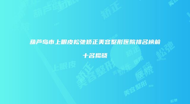 葫芦岛市上眼皮松弛矫正美容整形医院排名榜前十名揭晓