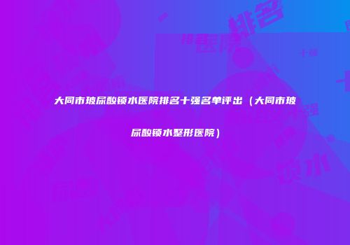 大同市玻尿酸锁水医院排名十强名单评出（大同市玻尿酸锁水整形医院）