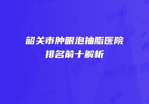 韶关市肿眼泡抽脂医院排名前十解析