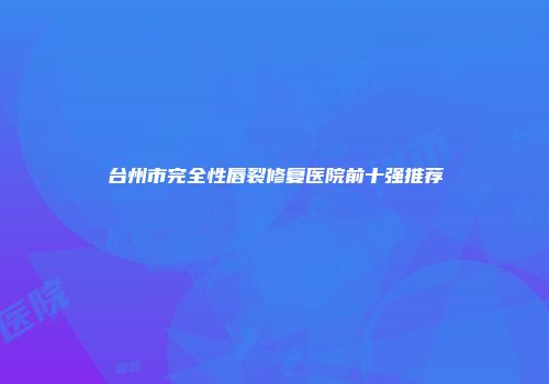 台州市完全性唇裂修复医院前十强推荐