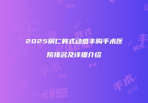 2025铜仁韩式动感丰胸手术医院排名及详细介绍