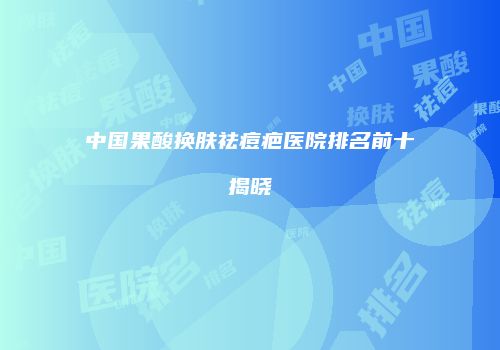 中国果酸换肤祛痘疤医院排名前十揭晓