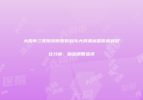 大同市三医院烧伤整形科与大同清木整形机构对比分析：助您明智选择