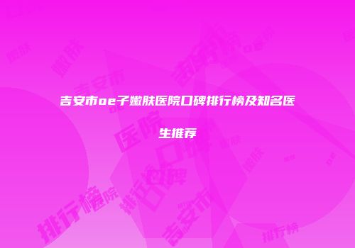 吉安市oe子嫩肤医院口碑排行榜及知名医生推荐