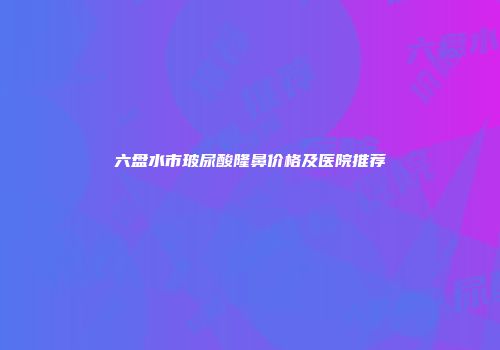 六盘水市玻尿酸隆鼻价格及医院推荐