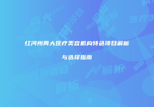 红河州两大医疗美容机构特色项目解析与选择指南