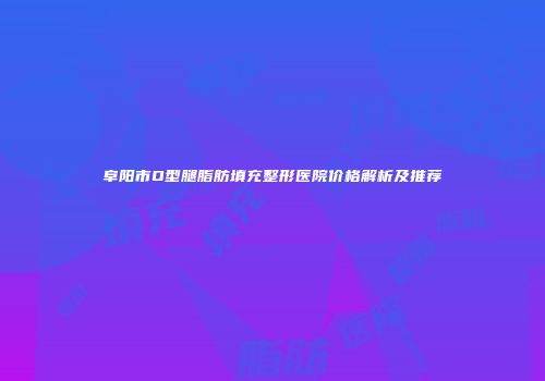 阜阳市O型腿脂肪填充整形医院价格解析及推荐