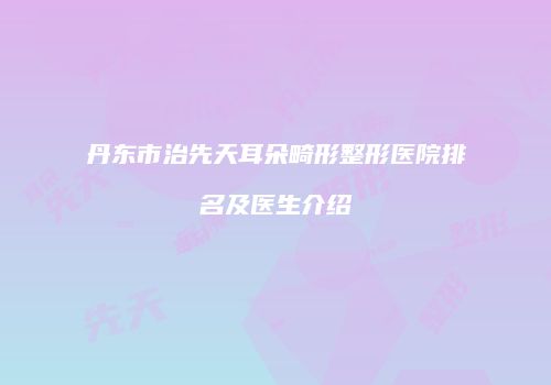 丹东市治先天耳朵畸形整形医院排名及医生介绍