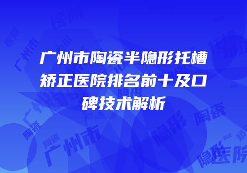 广州市陶瓷半隐形托槽矫正医院排名前十及口碑技术解析