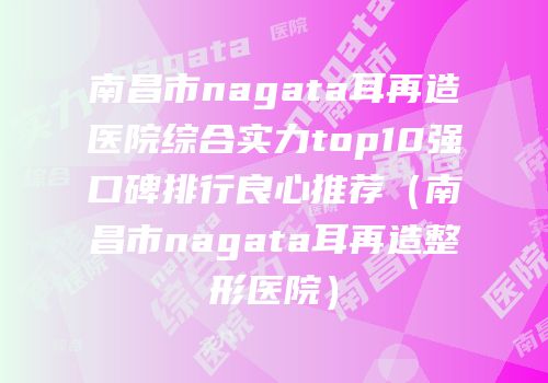 南昌市nagata耳再造医院综合实力top10强口碑排行良心推荐（南昌市nagata耳再造整形医院）