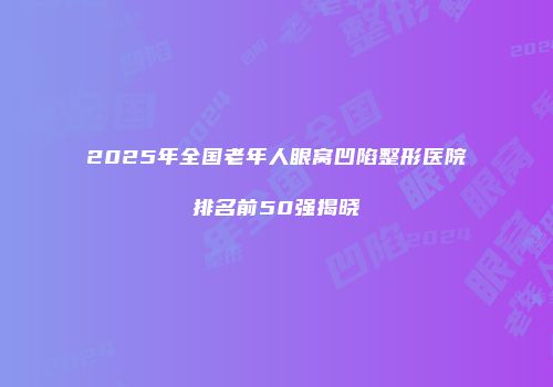 2025年全国老年人眼窝凹陷整形医院排名前50强揭晓