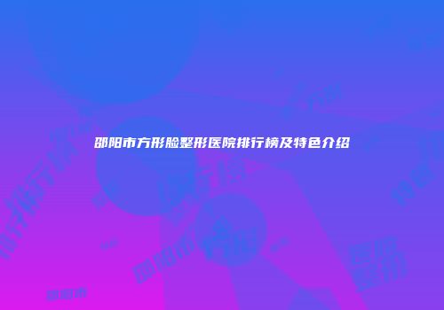 邵阳市方形脸整形医院排行榜及特色介绍