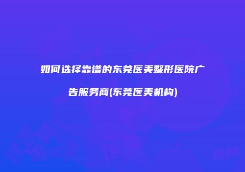 如何选择靠谱的东莞医美整形医院广告服务商(东莞医美机构)