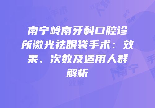 南宁岭南牙科口腔诊所激光祛眼袋手术：效果、次数及适用人群解析