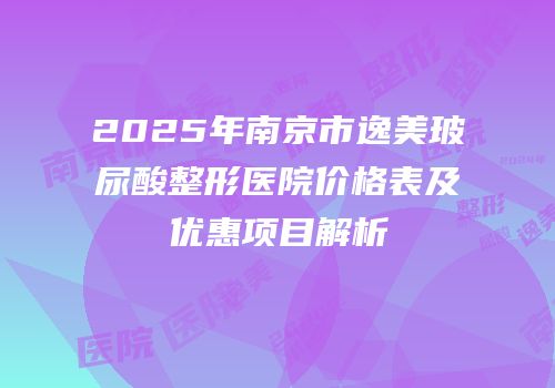 2025年南京市逸美玻尿酸整形医院价格表及优惠项目解析