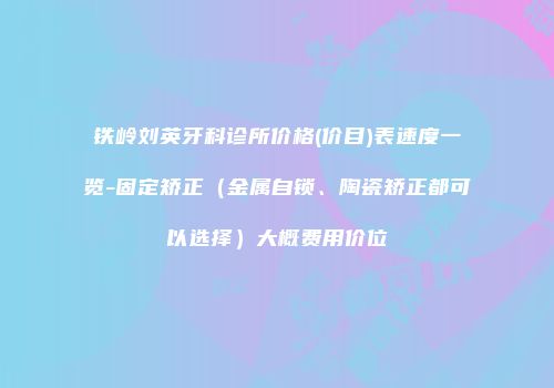 铁岭刘英牙科诊所价格(价目)表速度一览-固定矫正（金属自锁、陶瓷矫正都可以选择）大概费用价位