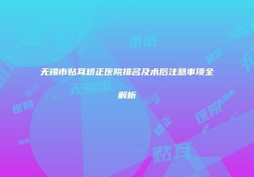 无锡市贴耳矫正医院排名及术后注意事项全解析