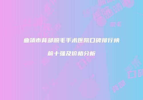 曲靖市背部脱毛手术医院口碑排行榜前十强及价格分析